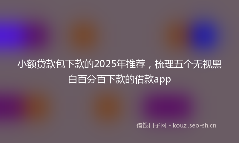小额贷款包下款的2025年推荐，梳理五个无视黑白百分百下款的借款app