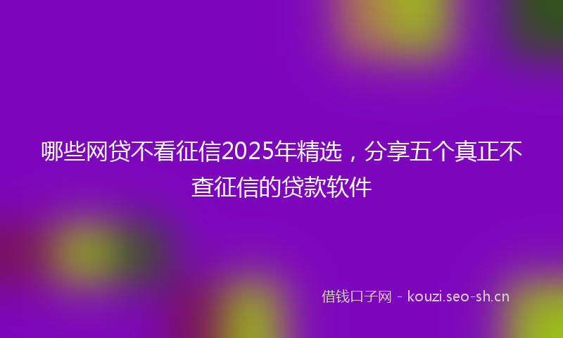 哪些网贷不看征信2025年精选，分享五个真正不查征信的贷款软件