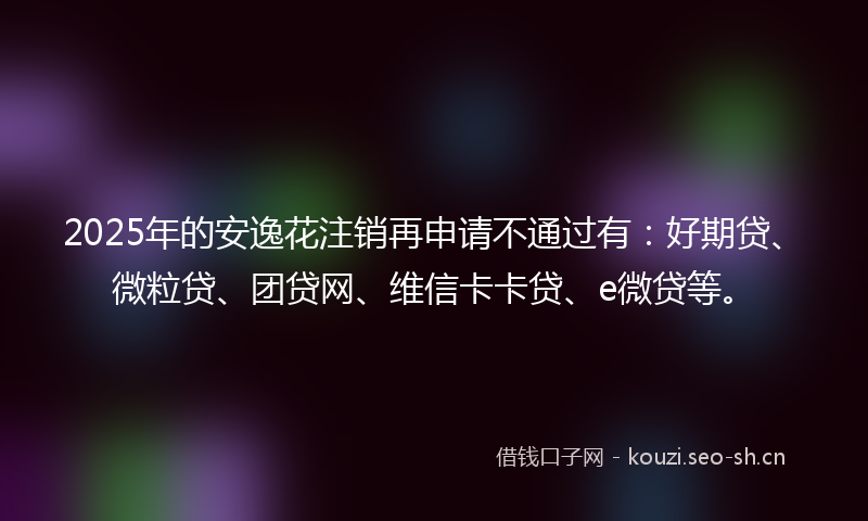2025年的安逸花注销再申请不通过有：好期贷、微粒贷、团贷网、维信卡卡贷、e微贷等。