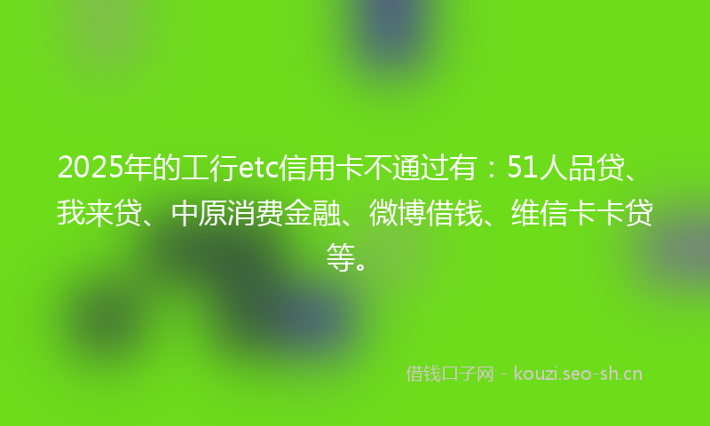 2025年的工行etc信用卡不通过有：51人品贷、我来贷、中原消费金融、微博借钱、维信卡卡贷等。