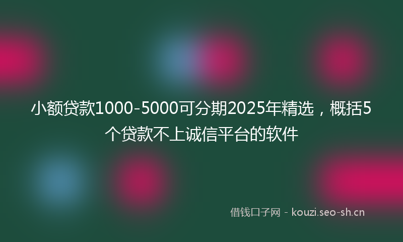 小额贷款1000-5000可分期2025年精选，概括5个贷款不上诚信平台的软件