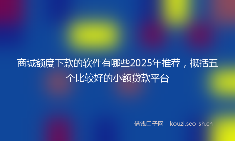 商城额度下款的软件有哪些2025年推荐，概括五个比较好的小额贷款平台
