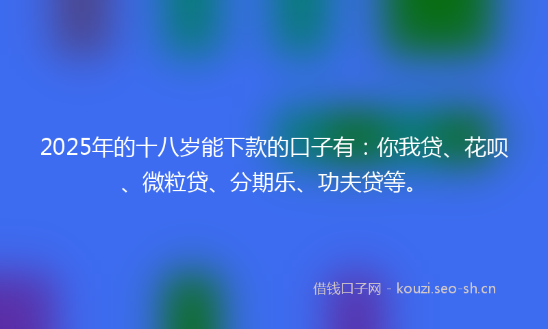 2025年的十八岁能下款的口子有：你我贷、花呗、微粒贷、分期乐、功夫贷等。