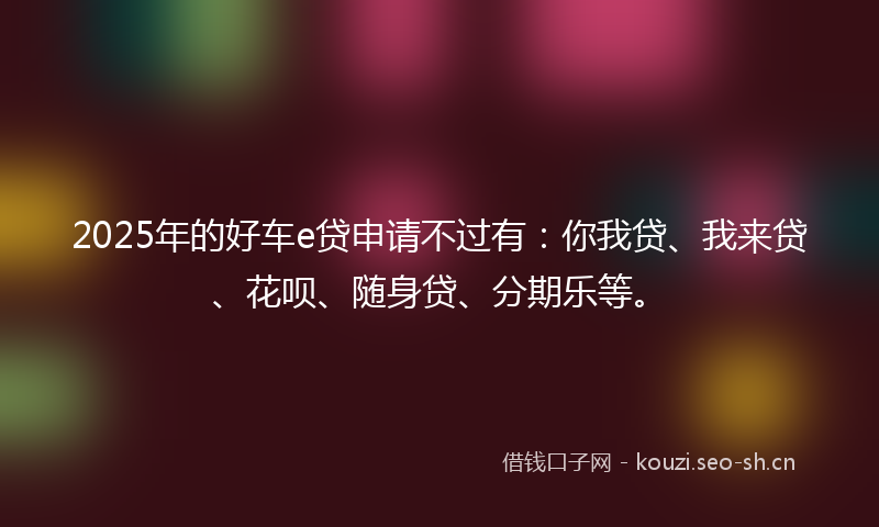 2025年的好车e贷申请不过有：你我贷、我来贷、花呗、随身贷、分期乐等。