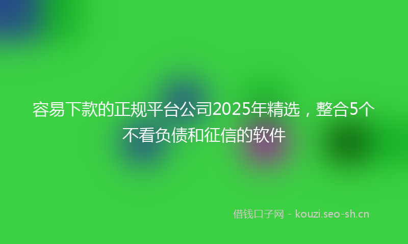 容易下款的正规平台公司2025年精选，整合5个不看负债和征信的软件