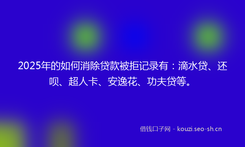 2025年的如何消除贷款被拒记录有：滴水贷、还呗、超人卡、安逸花、功夫贷等。