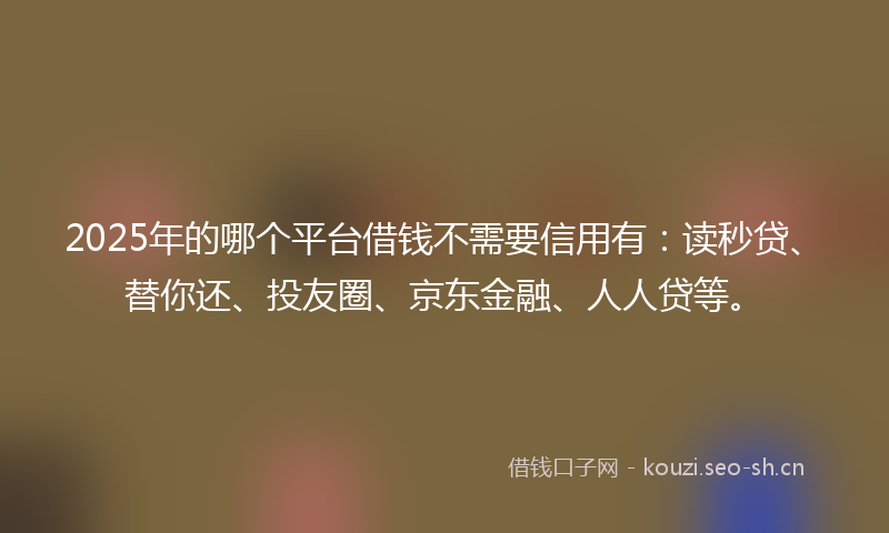 2025年的哪个平台借钱不需要信用有:读秒贷、替你还、投友圈、京东金融、人人贷等。