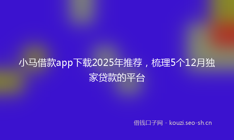 小马借款app下载2025年推荐，梳理5个12月独家贷款的平台