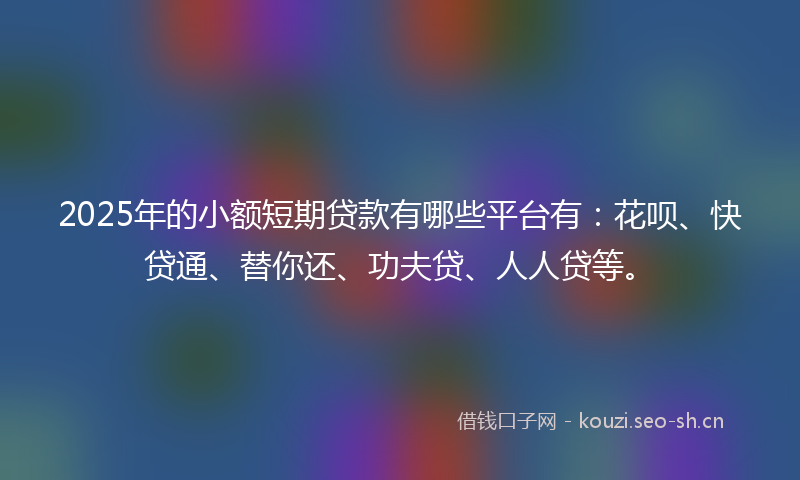 2025年的小额短期贷款有哪些平台有：花呗、快贷通、替你还、功夫贷、人人贷等。