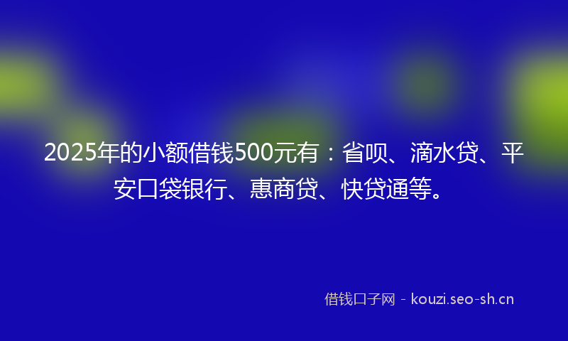 2025年的小额借钱500元有：省呗、滴水贷、平安口袋银行、惠商贷、快贷通等。
