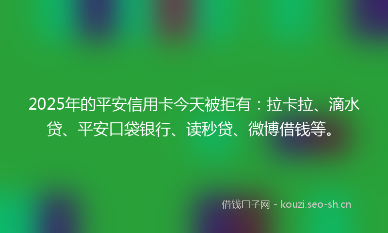 2025年的平安信用卡今天被拒有：拉卡拉、滴水贷、平安口袋银行、读秒贷、微博借钱等。