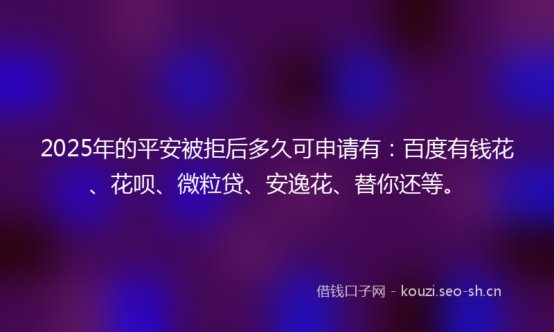 2025年的平安被拒后多久可申请有：百度有钱花、花呗、微粒贷、安逸花、替你还等。