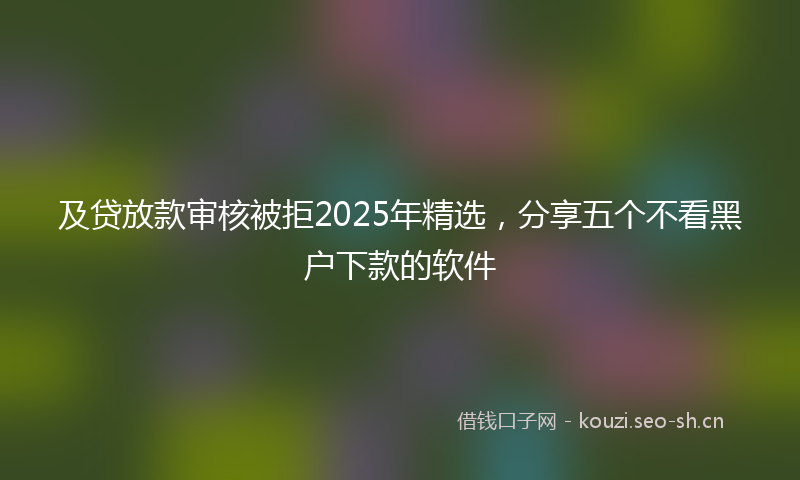 及贷放款审核被拒2025年精选，分享五个不看黑户下款的软件
