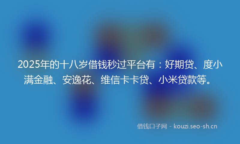 2025年的十八岁借钱秒过平台有：好期贷、度小满金融、安逸花、维信卡卡贷、小米贷款等。