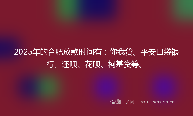 2025年的合肥放款时间有：你我贷、平安口袋银行、还呗、花呗、柯基贷等。