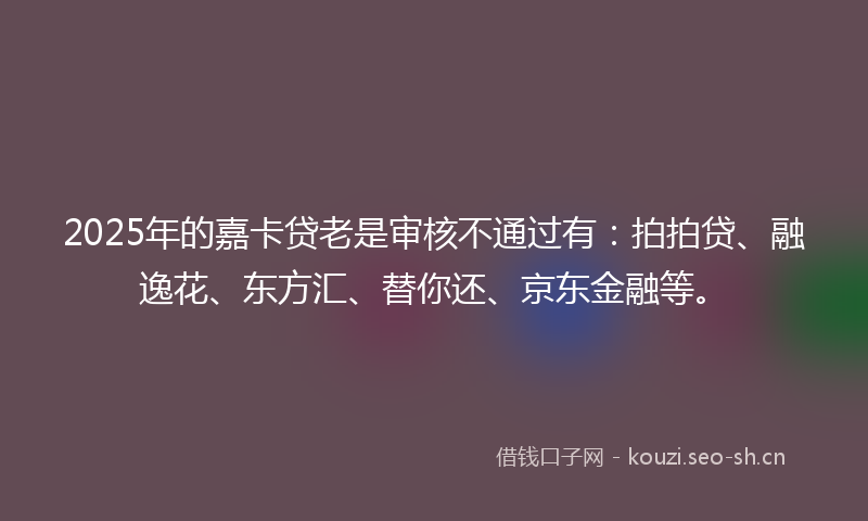 2025年的嘉卡贷老是审核不通过有:拍拍贷、融逸花、东方汇、替你还、京东金融等。