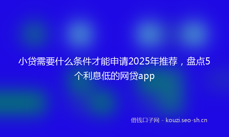 小贷需要什么条件才能申请2025年推荐，盘点5个利息低的网贷app