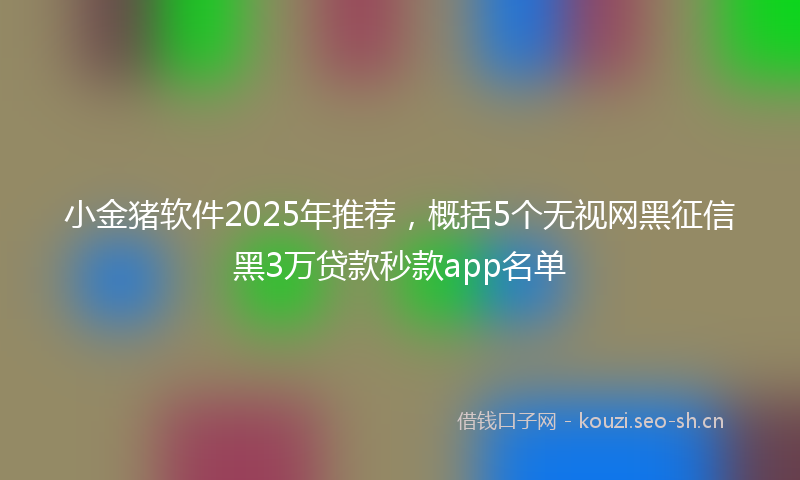 小金猪软件2025年推荐，概括5个无视网黑征信黑3万贷款秒款app名单