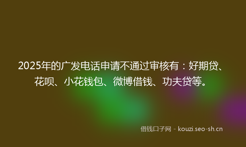 2025年的广发电话申请不通过审核有：好期贷、花呗、小花钱包、微博借钱、功夫贷等。
