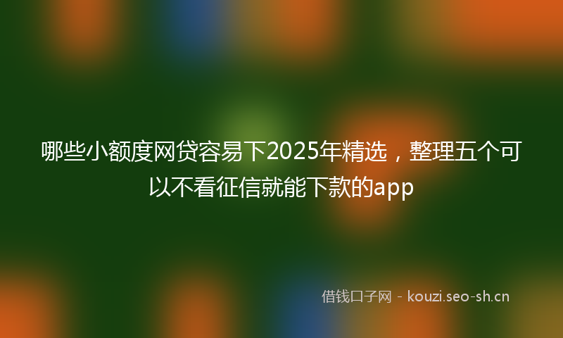 哪些小额度网贷容易下2025年精选，整理五个可以不看征信就能下款的app
