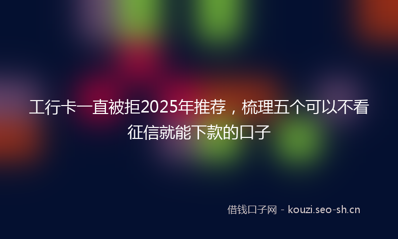 工行卡一直被拒2025年推荐，梳理五个可以不看征信就能下款的口子