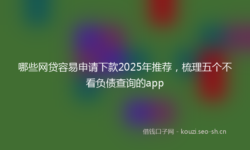 哪些网贷容易申请下款2025年推荐，梳理五个不看负债查询的app
