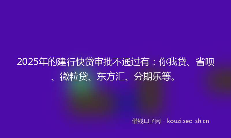 2025年的建行快贷审批不通过有：你我贷、省呗、微粒贷、东方汇、分期乐等。