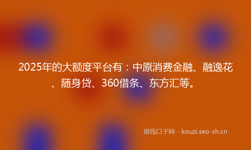 2025年的大额度平台有:中原消费金融、融逸花、随身贷、360借条、东方汇等。