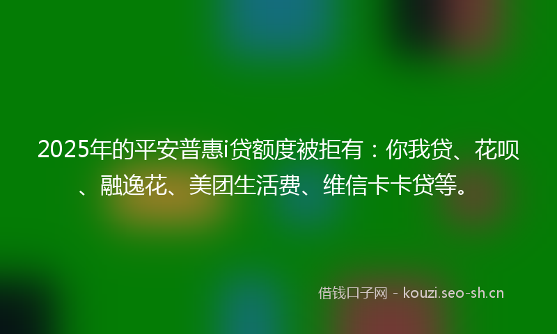 2025年的平安普惠i贷额度被拒有：你我贷、花呗、融逸花、美团生活费、维信卡卡贷等。