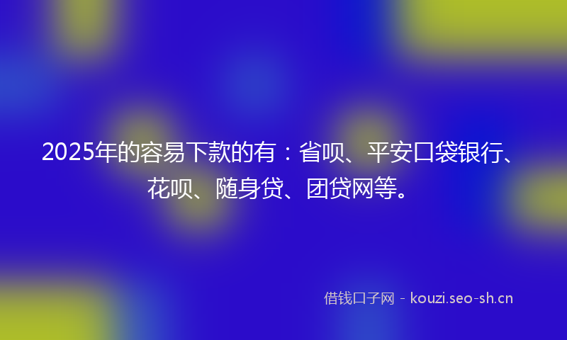 2025年的容易下款的有：省呗、平安口袋银行、花呗、随身贷、团贷网等。