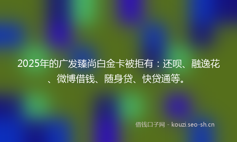 2025年的广发臻尚白金卡被拒有：还呗、融逸花、微博借钱、随身贷、快贷通等。