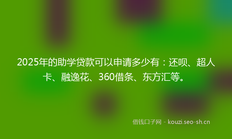 2025年的助学贷款可以申请多少有：还呗、超人卡、融逸花、360借条、东方汇等。