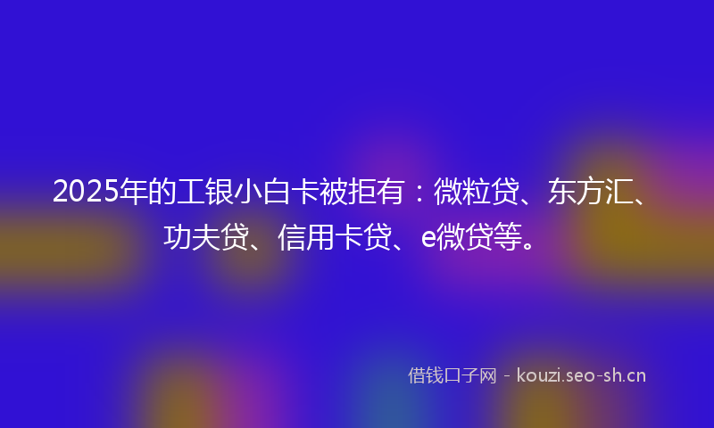 2025年的工银小白卡被拒有：微粒贷、东方汇、功夫贷、信用卡贷、e微贷等。