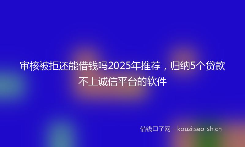 审核被拒还能借钱吗2025年推荐，归纳5个贷款不上诚信平台的软件