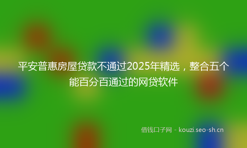 平安普惠房屋贷款不通过2025年精选，整合五个能百分百通过的网贷软件