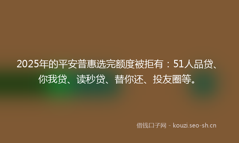 2025年的平安普惠选完额度被拒有：51人品贷、你我贷、读秒贷、替你还、投友圈等。