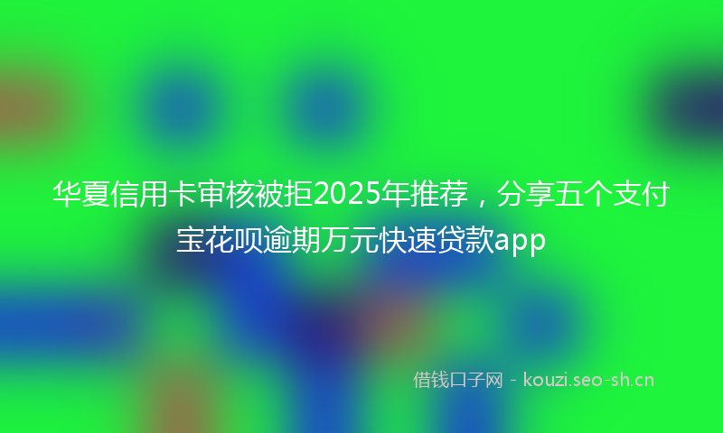 华夏信用卡审核被拒2025年推荐，分享五个支付宝花呗逾期万元快速贷款app