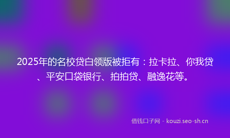 2025年的名校贷白领版被拒有:拉卡拉、你我贷、平安口袋银行、拍拍贷、融逸花等。