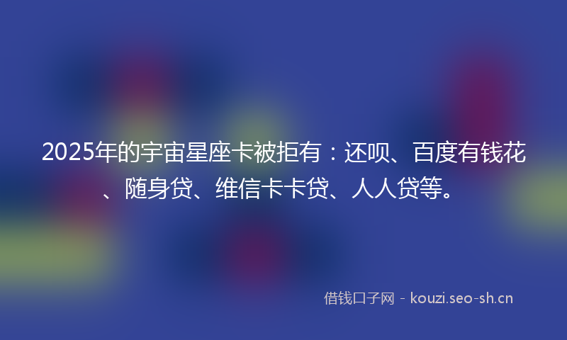 2025年的宇宙星座卡被拒有：还呗、百度有钱花、随身贷、维信卡卡贷、人人贷等。