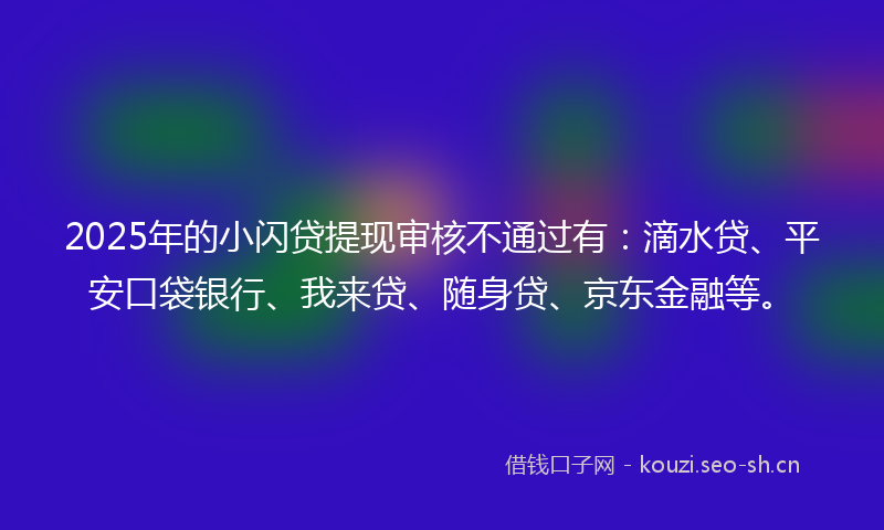 2025年的小闪贷提现审核不通过有：滴水贷、平安口袋银行、我来贷、随身贷、京东金融等。