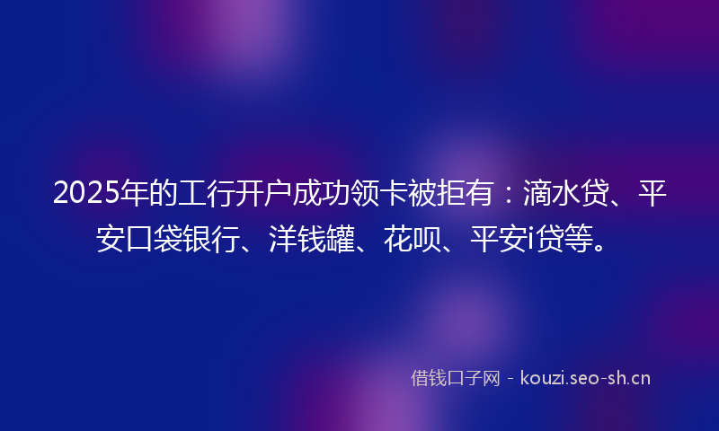 2025年的工行开户成功领卡被拒有：滴水贷、平安口袋银行、洋钱罐、花呗、平安i贷等。