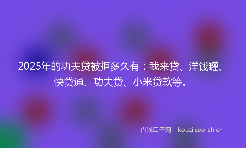 2025年的功夫贷被拒多久有：我来贷、洋钱罐、快贷通、功夫贷、小米贷款等。