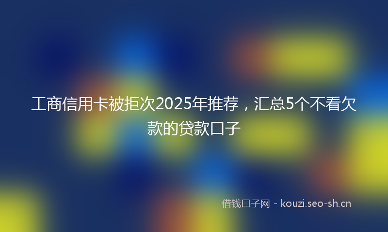 工商信用卡被拒次2025年推荐，汇总5个不看欠款的贷款口子