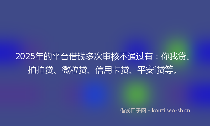 2025年的平台借钱多次审核不通过有：你我贷、拍拍贷、微粒贷、信用卡贷、平安i贷等。