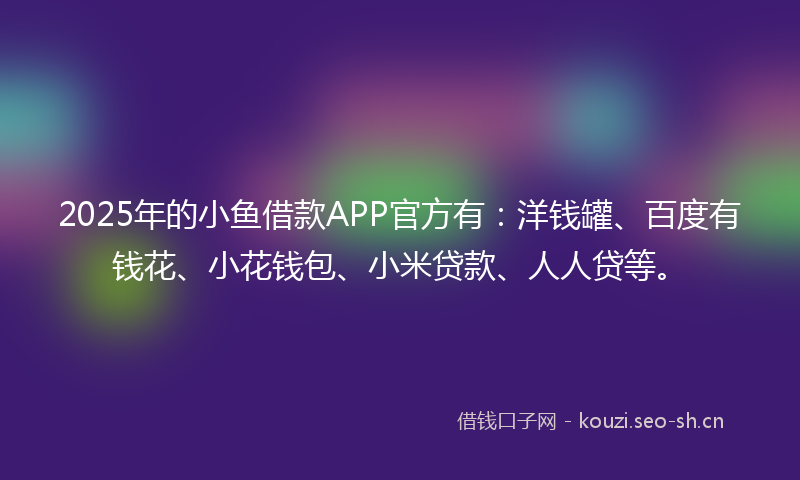 2025年的小鱼借款APP官方有：洋钱罐、百度有钱花、小花钱包、小米贷款、人人贷等。
