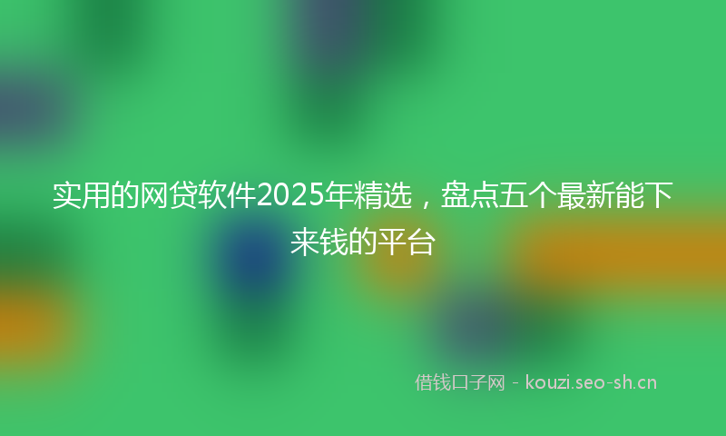 实用的网贷软件2025年精选，盘点五个最新能下来钱的平台