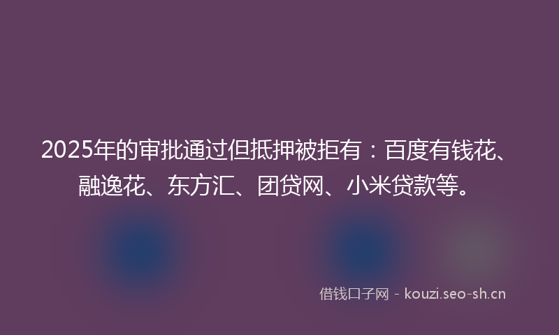 2025年的审批通过但抵押被拒有：百度有钱花、融逸花、东方汇、团贷网、小米贷款等。