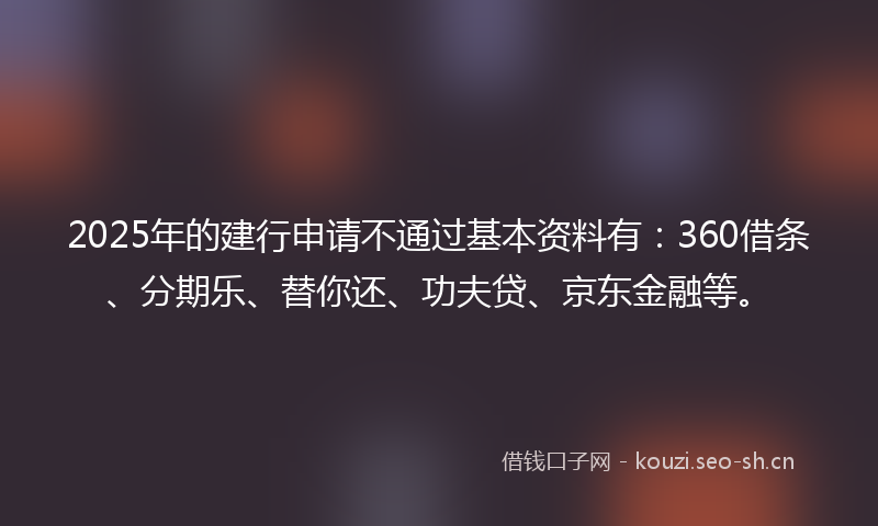 2025年的建行申请不通过基本资料有：360借条、分期乐、替你还、功夫贷、京东金融等。