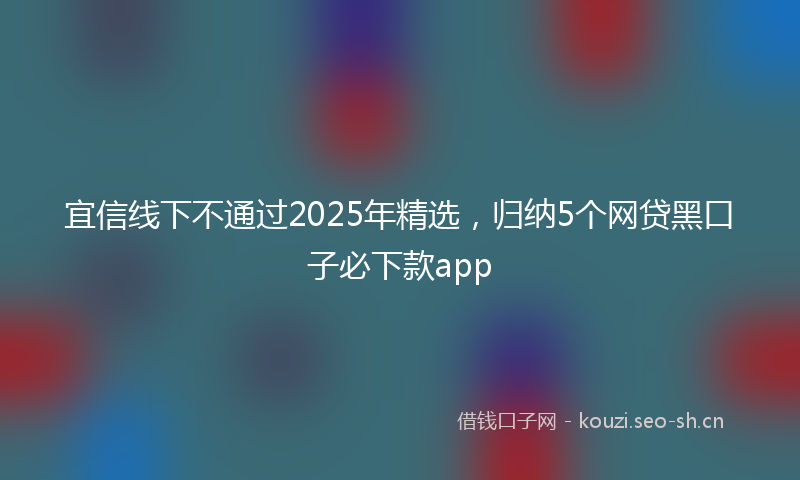 宜信线下不通过2025年精选，归纳5个网贷黑口子必下款app