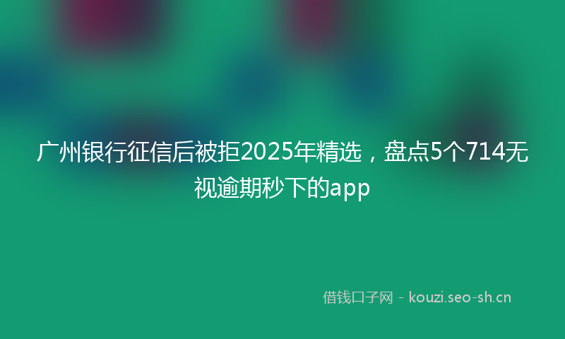 广州银行征信后被拒2025年精选，盘点5个714无视逾期秒下的app